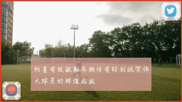 约基奇致敬勒布朗传奇时刻祝贺伟大球员的辉煌成就