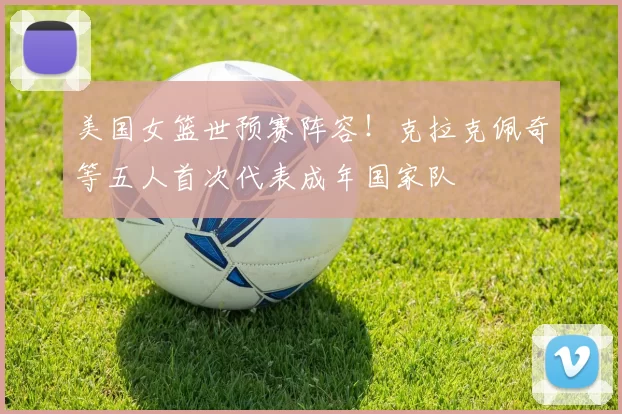 美国女篮世预赛阵容！克拉克佩奇等五人首次代表成年国家队
