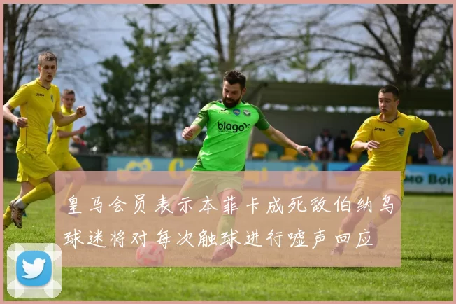 皇马会员表示本菲卡成死敌伯纳乌球迷将对每次触球进行嘘声回应
