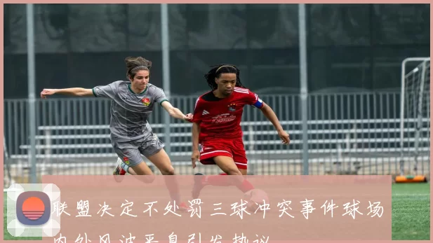 联盟决定不处罚三球冲突事件球场内外风波平息引发热议
