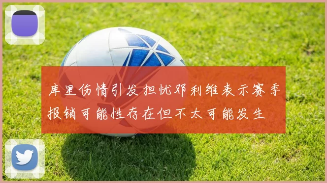 库里伤情引发担忧邓利维表示赛季报销可能性存在但不太可能发生
