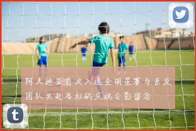 阿夫迪亚首次入选全明星赛与亲友团队共赴洛杉矶庆祝合影留念
