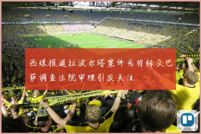 西媒报道拉波尔塔案件或将转交巴萨调查法院审理引发关注