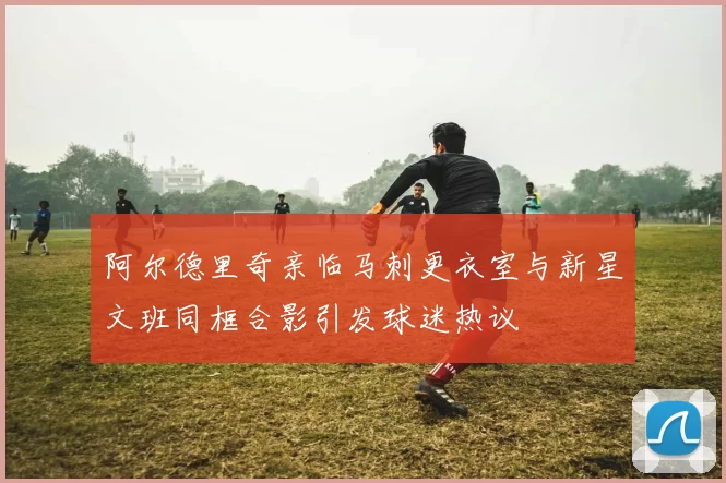 阿尔德里奇亲临马刺更衣室与新星文班同框合影引发球迷热议