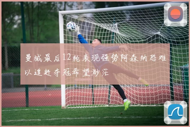 曼城最后12轮表现强势阿森纳恐难以追赶夺冠希望渺茫