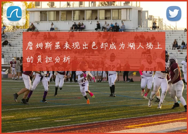 詹姆斯虽表现出色却成为湖人场上的负担分析