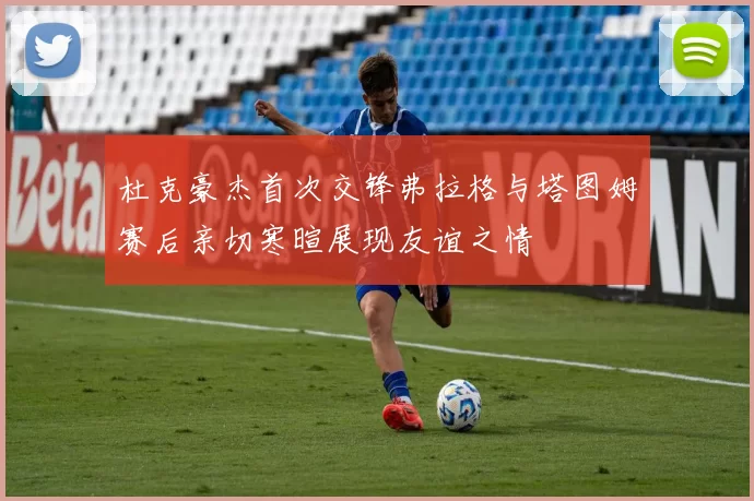 杜克豪杰首次交锋弗拉格与塔图姆赛后亲切寒暄展现友谊之情