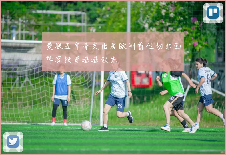 曼联五年净支出居欧洲首位切尔西阵容投资遥遥领先