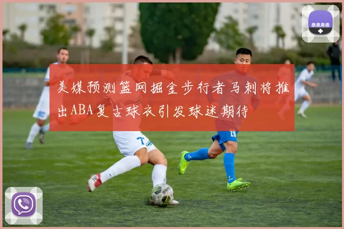 美媒预测篮网掘金步行者马刺将推出ABA复古球衣引发球迷期待