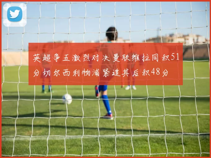 英超争五激烈对决曼联维拉同积51分切尔西利物浦紧追其后积48分