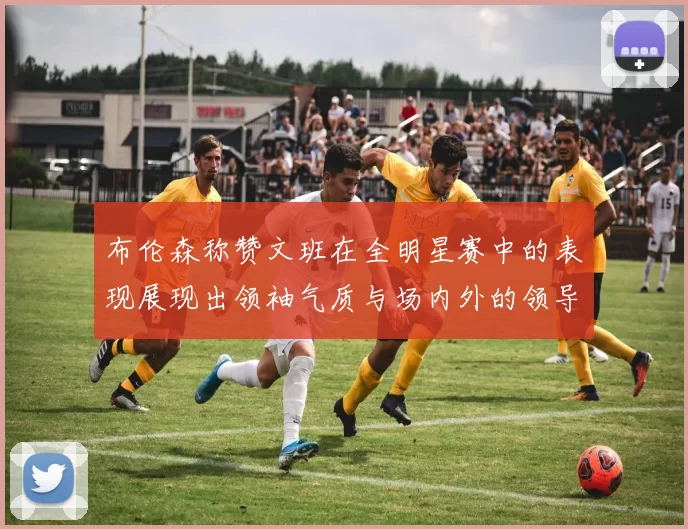 布伦森称赞文班在全明星赛中的表现展现出领袖气质与场内外的领导力