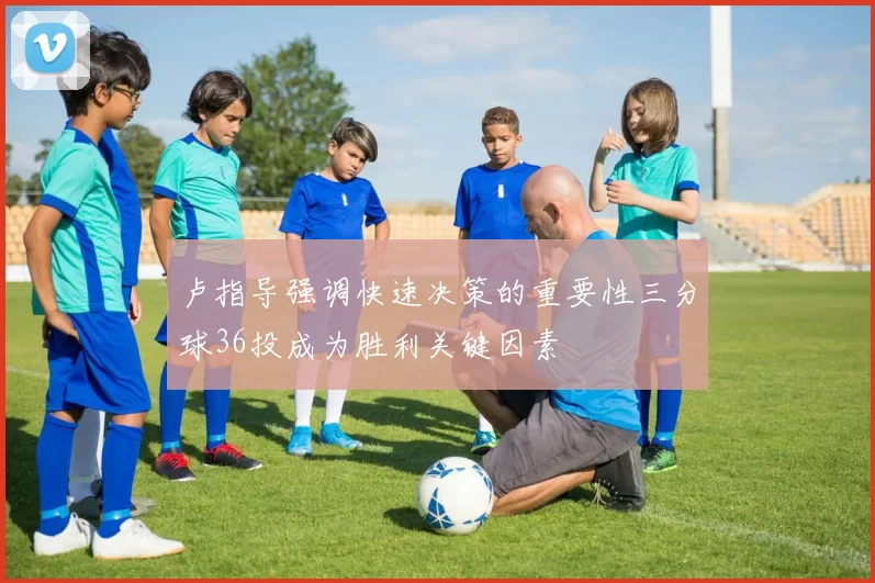 卢指导强调快速决策的重要性三分球36投成为胜利关键因素