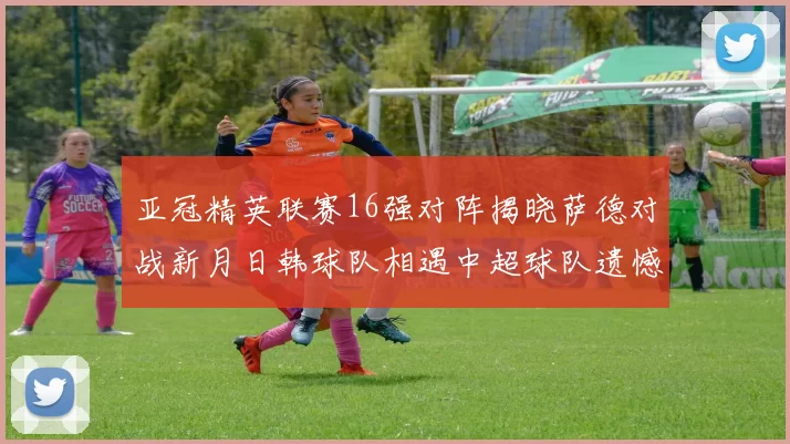 亚冠精英联赛16强对阵揭晓萨德对战新月日韩球队相遇中超球队遗憾出局
