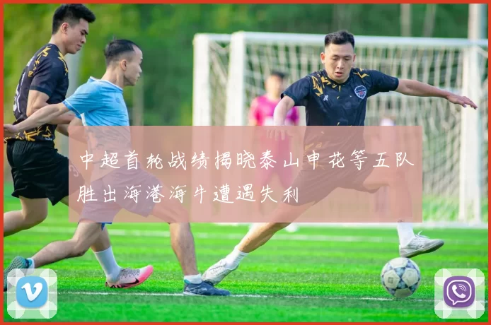 中超首轮战绩揭晓泰山申花等五队胜出海港海牛遭遇失利