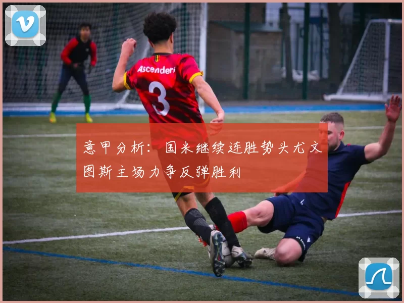 意甲分析：国米继续连胜势头尤文图斯主场力争反弹胜利