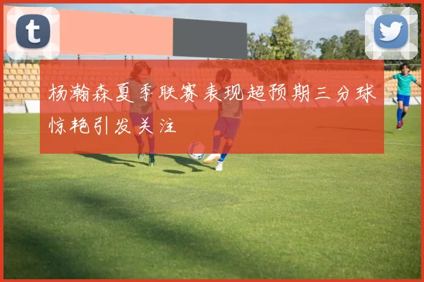 杨瀚森夏季联赛表现超预期三分球惊艳引发关注