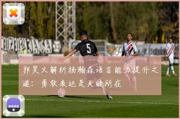 郭昊文解析杨瀚森语言能力提升之道：勇敢表达是关键所在