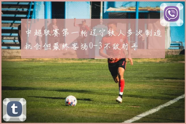 中超联赛第一轮辽宁铁人多次制造机会但最终客场0-3不敌对手