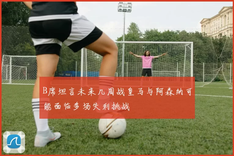 B席坦言未来几周战皇马与阿森纳可能面临多场失利挑战