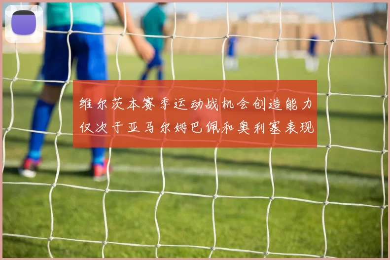 维尔茨本赛季运动战机会创造能力仅次于亚马尔姆巴佩和奥利塞表现突出