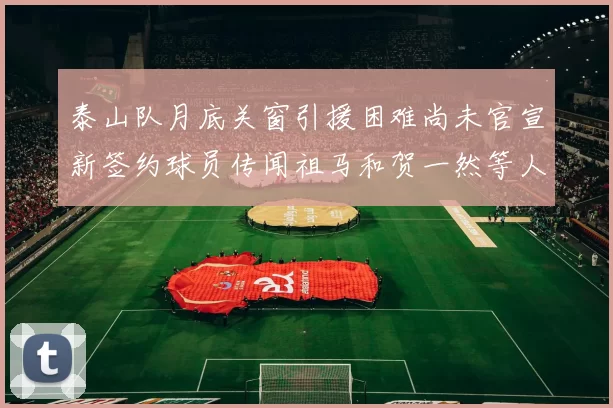 泰山队月底关窗引援困难尚未官宣新签约球员传闻祖马和贺一然等人