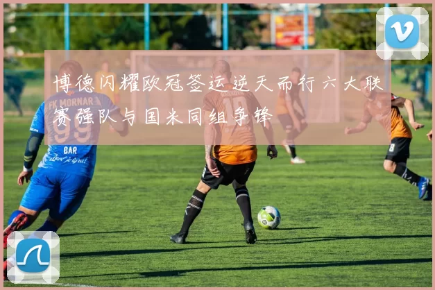 博德闪耀欧冠签运逆天而行六大联赛强队与国米同组争锋