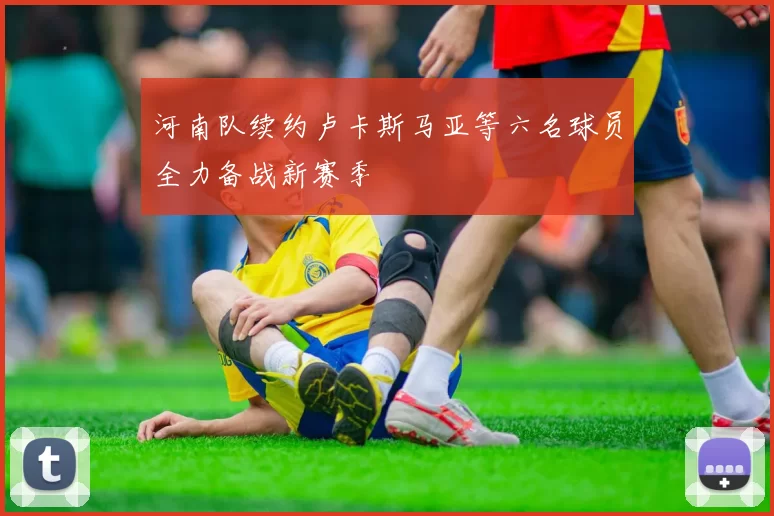河南队续约卢卡斯马亚等六名球员全力备战新赛季